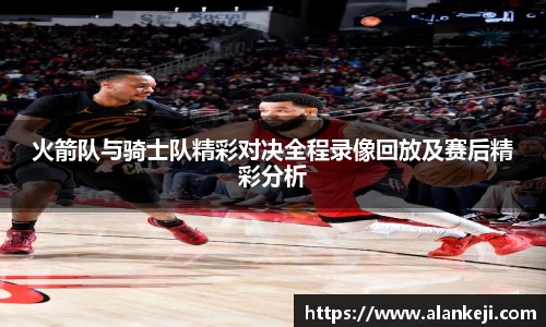 火箭队与骑士队精彩对决全程录像回放及赛后精彩分析