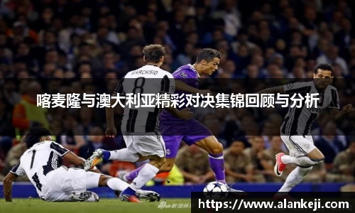 喀麦隆与澳大利亚精彩对决集锦回顾与分析